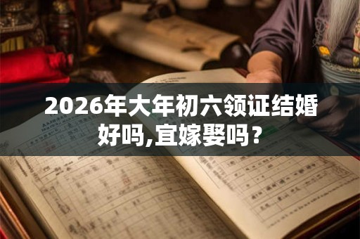 2026年大年初六领证结婚好吗,宜嫁娶吗？