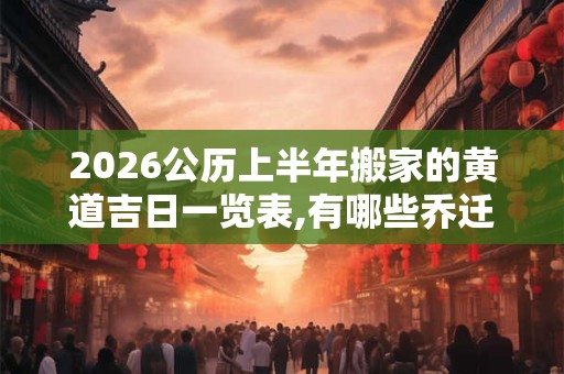 2026公历上半年搬家的黄道吉日一览表,有哪些乔迁入宅的吉日2026
