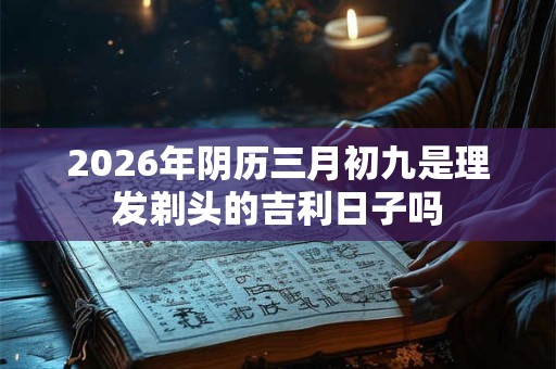 2026年阴历三月初九是理发剃头的吉利日子吗 2026年阴历三月初九是理发剃头的吉利日子吗