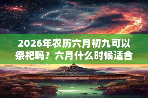 2026年农历六月初九可以祭祀吗？六月什么时候适合祭祀？