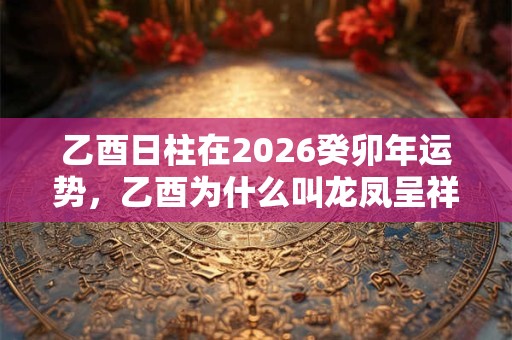 乙酉日柱在2026癸卯年运势，乙酉为什么叫龙凤呈祥日？