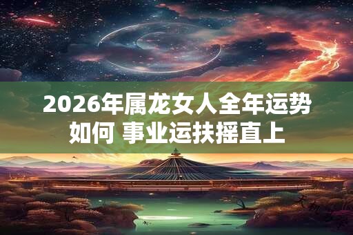 2026年属龙女人全年运势如何 事业运扶摇直上