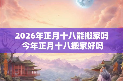 2026年正月十八能搬家吗 今年正月十八搬家好吗 2026年正月十八能搬家吗 今年正月十八搬家好吗