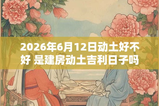 2026年6月12日动土好不好 是建房动土吉利日子吗