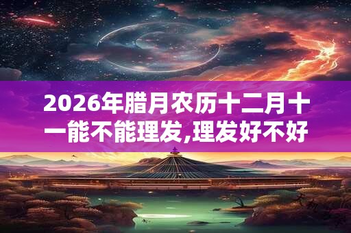 2026年腊月农历十二月十一能不能理发,理发好不好？