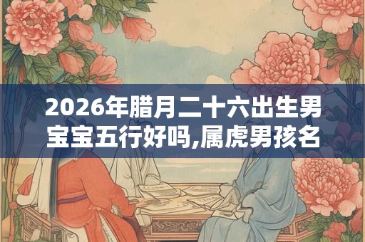 2026年腊月二十六出生男宝宝五行好吗,属虎男孩名字推荐