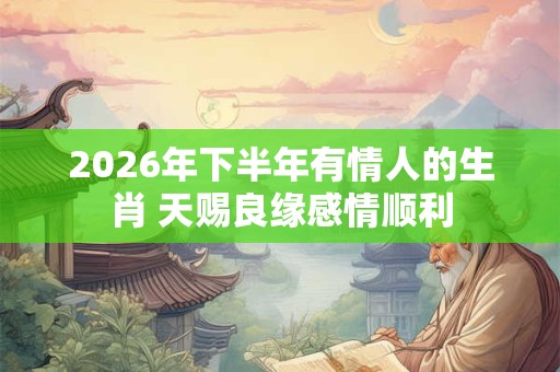 2026年下半年有情人的生肖 天赐良缘感情顺利 2026年下半年有情人的生肖 天赐良缘感情顺利