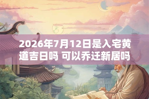 2026年7月12日是入宅黄道吉日吗 可以乔迁新居吗
