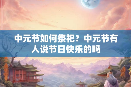 中元节如何祭祀?中元节有人说节日快乐的吗 中元节如何祭祀?中元节有人说节日快乐的吗