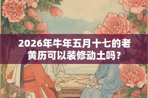 2026年牛年五月十七的老黄历可以装修动土吗？