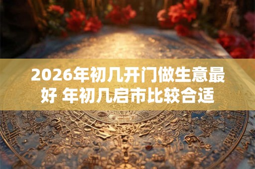 2026年初几开门做生意最好 年初几启市比较合适