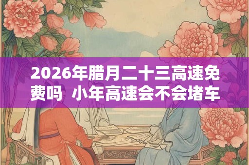 2026年腊月二十三高速免费吗  小年高速会不会堵车