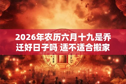 2026年农历六月十九是乔迁好日子吗 适不适合搬家 2026年农历六月十九是乔迁好日子吗 适不适合搬家