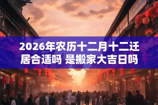 2026年农历十二月十二迁居合适吗 是搬家大吉日吗 2026年农历十二月十二迁居合适吗 是搬家大吉日吗