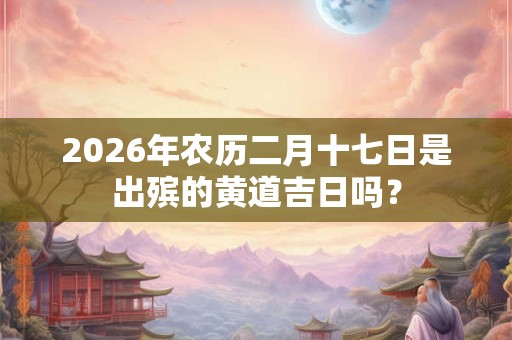 2026年农历二月十七日是出殡的黄道吉日吗？