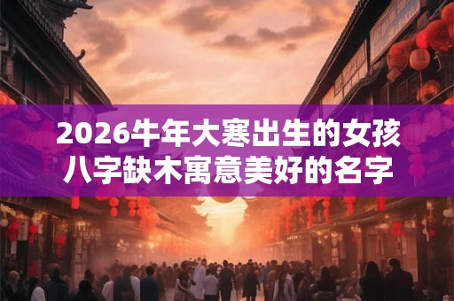 2026牛年大寒出生的女孩八字缺木寓意美好的名字