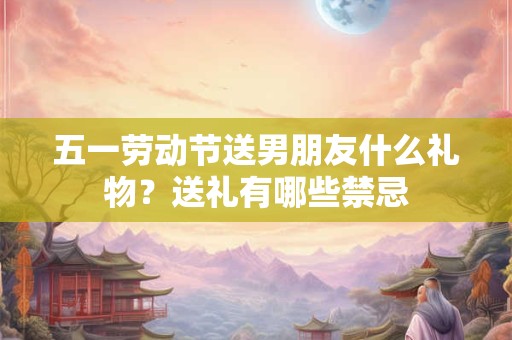 五一劳动节送男朋友什么礼物？送礼有哪些禁忌