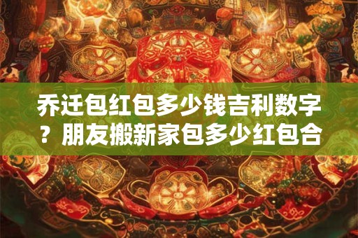 乔迁包红包多少钱吉利数字？朋友搬新家包多少红包合适
