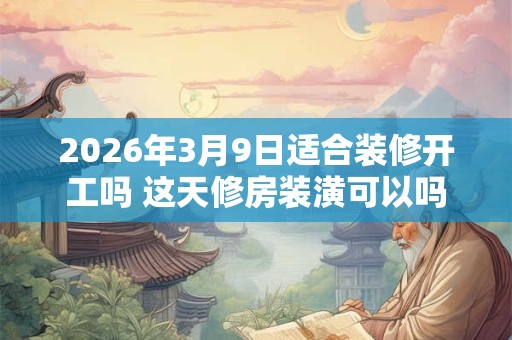 2026年3月9日适合装修开工吗 这天修房装潢可以吗