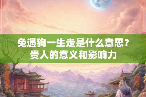 兔遇狗一生走是什么意思？贵人的意义和影响力