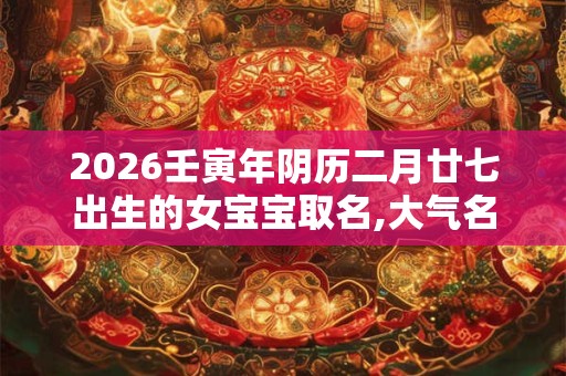 2026壬寅年阴历二月廿七出生的女宝宝取名,大气名字