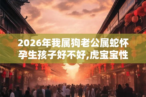 2026年我属狗老公属蛇怀孕生孩子好不好,虎宝宝性格好吗？