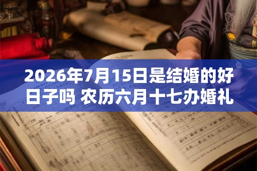 2026年7月15日是结婚的好日子吗 农历六月十七办婚礼怎么样