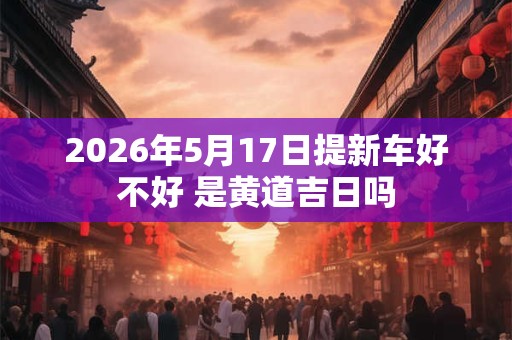 2026年5月17日提新车好不好 是黄道吉日吗