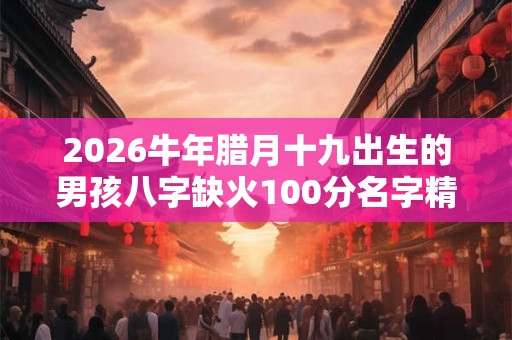 2026牛年腊月十九出生的男孩八字缺火100分名字精选 2026牛年腊月十九出生的男孩八字缺火100分名字精选