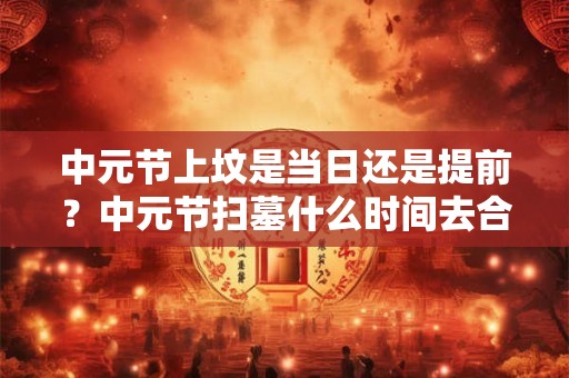 中元节上坟是当日还是提前?中元节扫墓什么时间去合适? 中元节上坟是当日还是提前?中元节扫墓什么时间去合适?