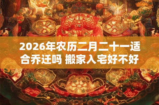 2026年农历二月二十一适合乔迁吗 搬家入宅好不好 2026年农历二月二十一适合乔迁吗 搬家入宅好不好