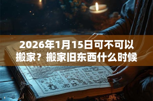 2026年1月15日可不可以搬家?搬家旧东西什么时候搬? 2026年1月15日可不可以搬家?搬家旧东西什么时候搬?