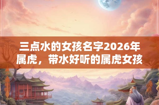 三点水的女孩名字2026年属虎，带水好听的属虎女孩名字