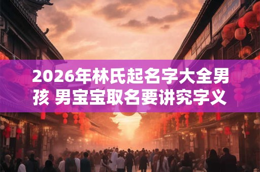 2026年林氏起名字大全男孩 男宝宝取名要讲究字义