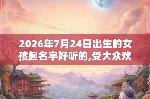2026年7月24日出生的女孩起名字好听的,受大众欢迎的