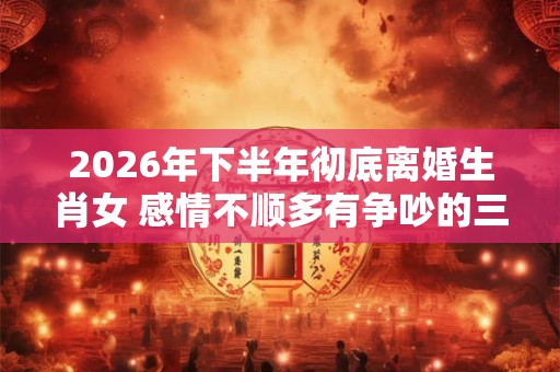 2026年下半年彻底离婚生肖女 感情不顺多有争吵的三个生肖