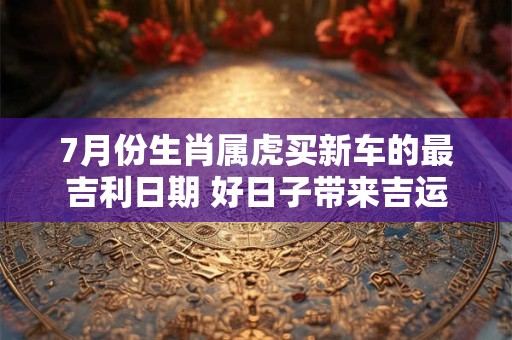 7月份生肖属虎买新车的最吉利日期 好日子带来吉运