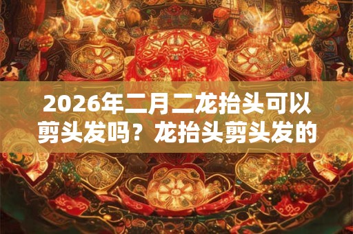 2026年二月二龙抬头可以剪头发吗？龙抬头剪头发的寓意