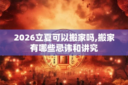 2026立夏可以搬家吗,搬家有哪些忌讳和讲究