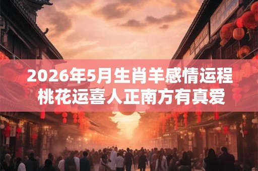 2026年5月生肖羊感情运程 桃花运喜人正南方有真爱出现