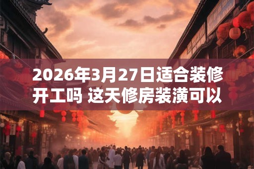 2026年3月27日适合装修开工吗 这天修房装潢可以吗