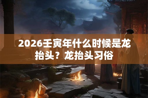 2026壬寅年什么时候是龙抬头？龙抬头习俗