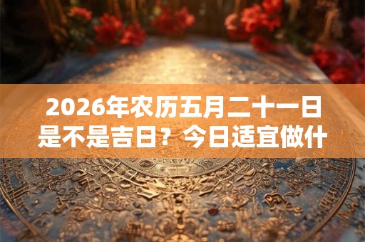 2026年农历五月二十一日是不是吉日？今日适宜做什么