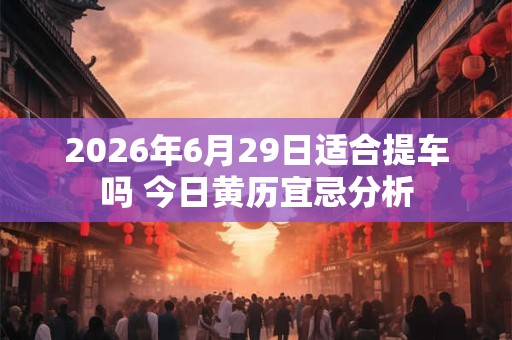 2026年6月29日适合提车吗 今日黄历宜忌分析