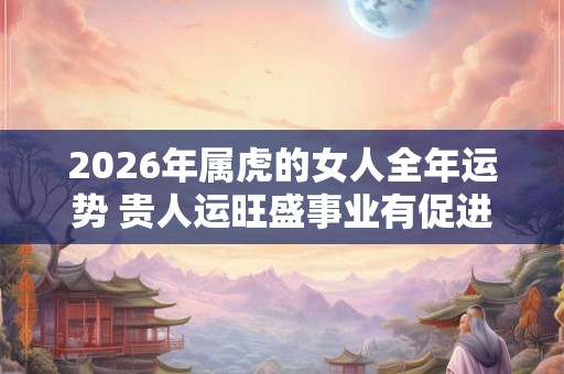 2026年属虎的女人全年运势 贵人运旺盛事业有促进作用 2026年属虎的女人全年运势 贵人运旺盛事业有促进作用
