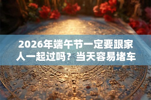 2026年端午节一定要跟家人一起过吗？当天容易堵车吗？