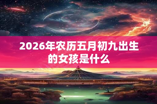 2026年农历五月初九出生的女孩是什么 2026年农历五月初九出生的女孩是什么