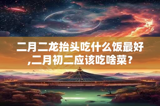 二月二龙抬头吃什么饭最好,二月初二应该吃啥菜？