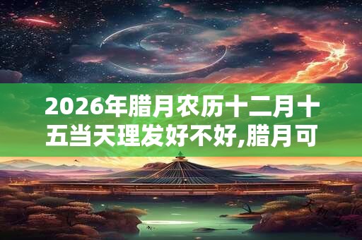 2026年腊月农历十二月十五当天理发好不好,腊月可以理发吗？