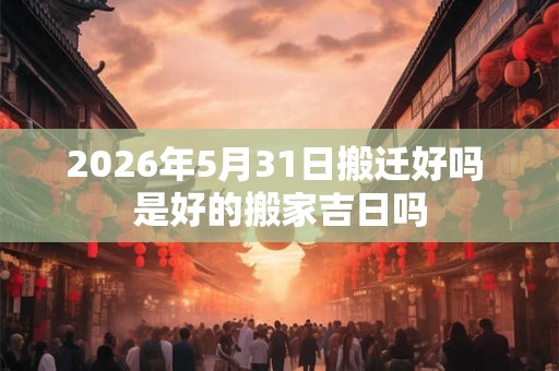 2026年5月31日搬迁好吗 是好的搬家吉日吗